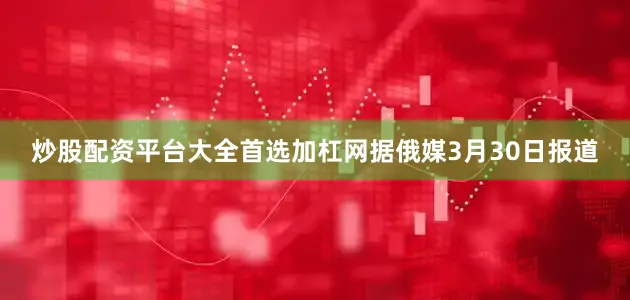 炒股配资平台大全首选加杠网　　据俄媒3月30日报道