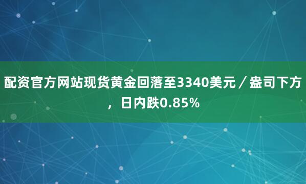配资官方网站现货黄金回落至3340美元／盎司下方，日内跌0.85%