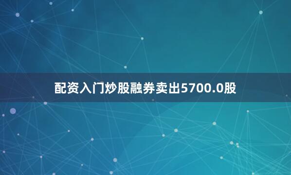 配资入门炒股融券卖出5700.0股
