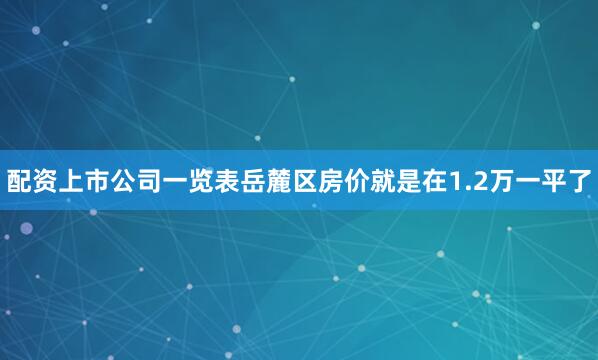 配资上市公司一览表岳麓区房价就是在1.2万一平了