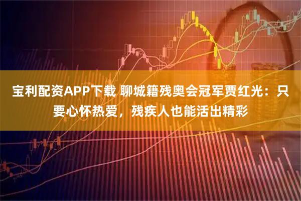 宝利配资APP下载 聊城籍残奥会冠军贾红光：只要心怀热爱，残疾人也能活出精彩