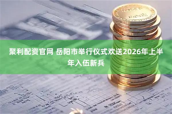 聚利配资官网 岳阳市举行仪式欢送2026年上半年入伍新兵