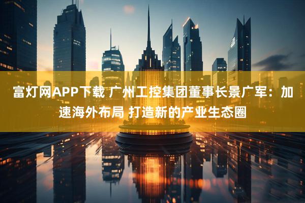富灯网APP下载 广州工控集团董事长景广军：加速海外布局 打造新的产业生态圈