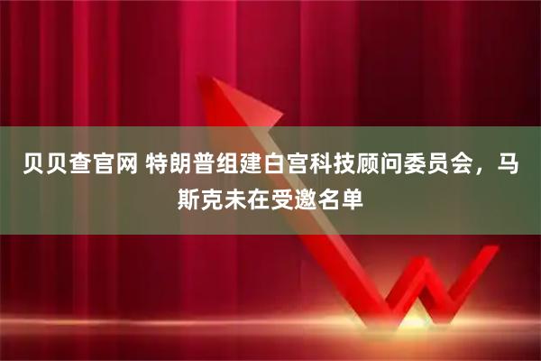 贝贝查官网 特朗普组建白宫科技顾问委员会，马斯克未在受邀名单
