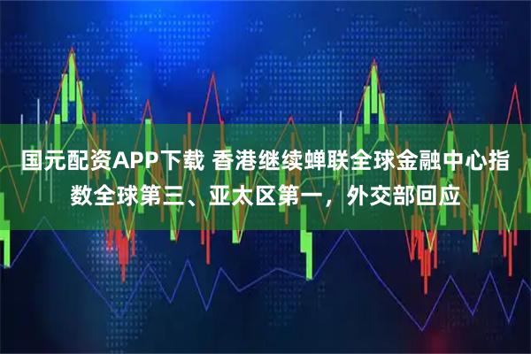 国元配资APP下载 香港继续蝉联全球金融中心指数全球第三、亚太区第一，外交部回应