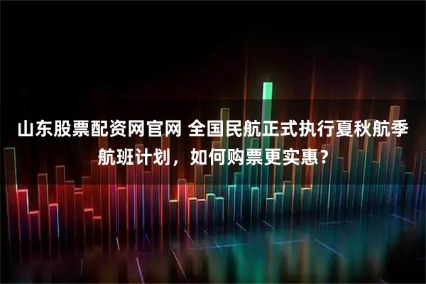 山东股票配资网官网 全国民航正式执行夏秋航季航班计划，如何购票更实惠？