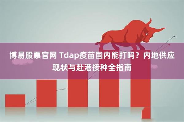 博易股票官网 Tdap疫苗国内能打吗？内地供应现状与赴港接种全指南