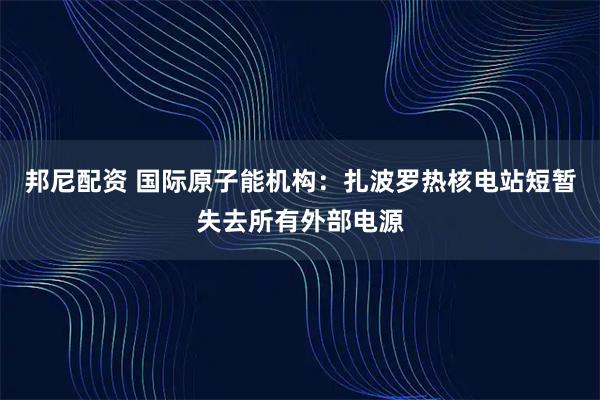 邦尼配资 国际原子能机构：扎波罗热核电站短暂失去所有外部电源