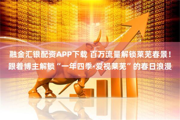 融金汇银配资APP下载 百万流量解锁莱芜春景！跟着博主解锁“一年四季·爱视莱芜”的春日浪漫
