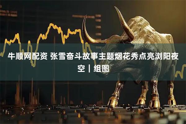 牛顺网配资 张雪奋斗故事主题烟花秀点亮浏阳夜空｜组图