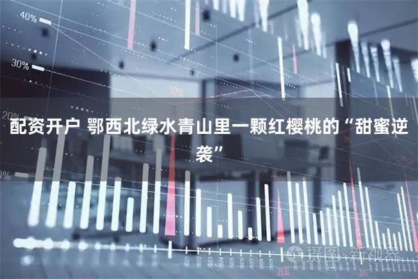 配资开户 鄂西北绿水青山里一颗红樱桃的“甜蜜逆袭”