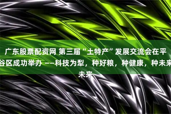 广东股票配资网 第三届“土特产”发展交流会在平谷区成功举办 ——科技为犁，种好粮，种健康，种未来