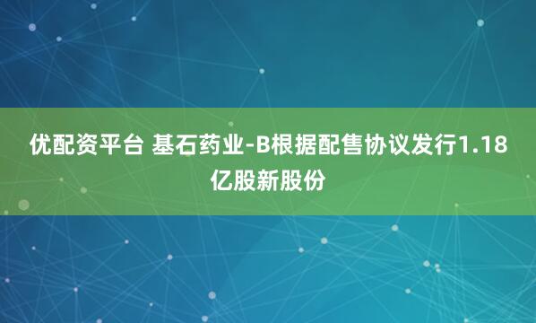 优配资平台 基石药业-B根据配售协议发行1.18亿股新股份