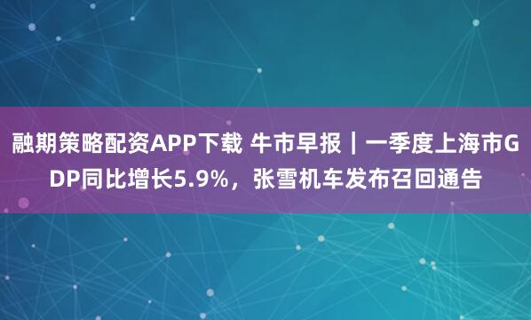 融期策略配资APP下载 牛市早报｜一季度上海市GDP同比增长5.9%，张雪机车发布召回通告