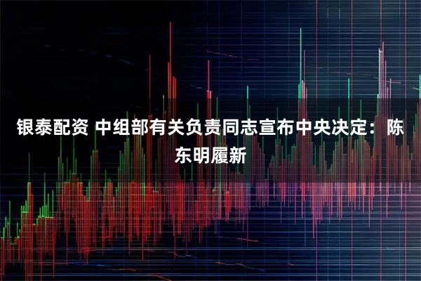 银泰配资 中组部有关负责同志宣布中央决定：陈东明履新