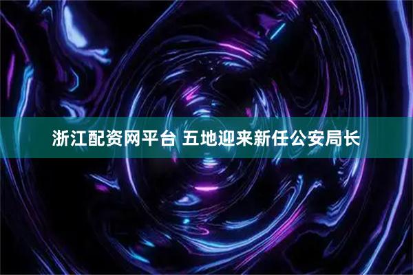 浙江配资网平台 五地迎来新任公安局长