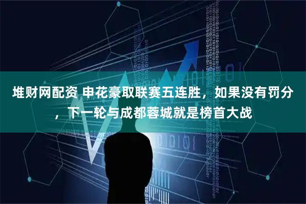 堆财网配资 申花豪取联赛五连胜，如果没有罚分，下一轮与成都蓉城就是榜首大战