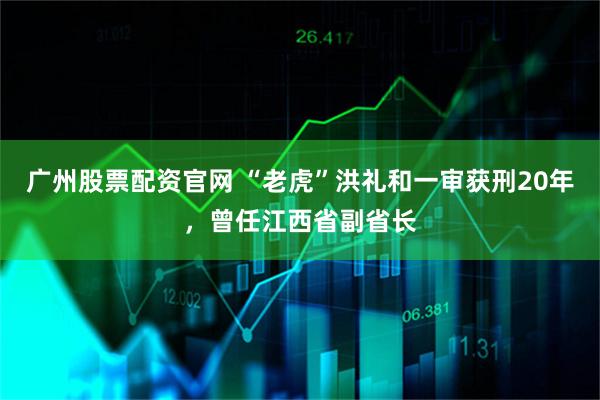 广州股票配资官网 “老虎”洪礼和一审获刑20年，曾任江西省副省长
