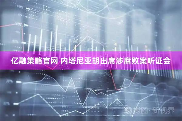 亿融策略官网 内塔尼亚胡出席涉腐败案听证会