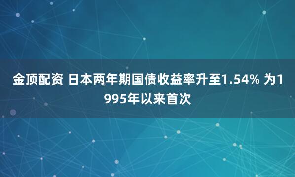 金顶配资 日本两年期国债收益率升至1.54% 为1995年以来首次