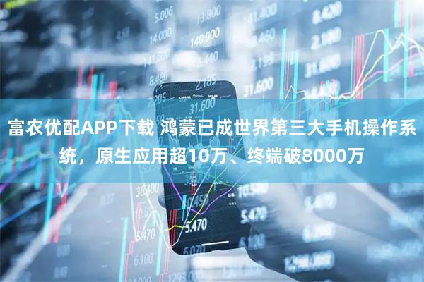 富农优配APP下载 鸿蒙已成世界第三大手机操作系统，原生应用超10万、终端破8000万
