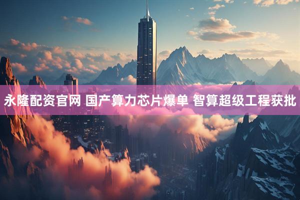 永隆配资官网 国产算力芯片爆单 智算超级工程获批